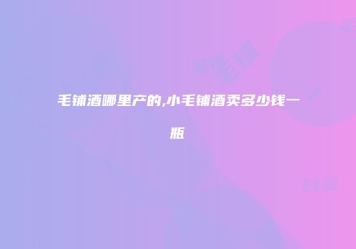 毛铺酒哪里产的,小毛铺酒卖多少钱一瓶