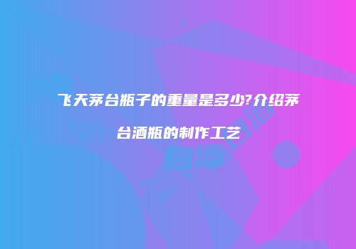 飞天茅台瓶子的重量是多少?介绍茅台酒瓶的制作工艺
