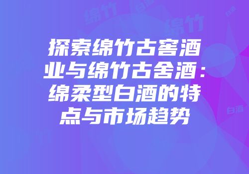 探索绵竹古窖酒业与绵竹古舍酒：绵柔型白酒的特点与市场趋势