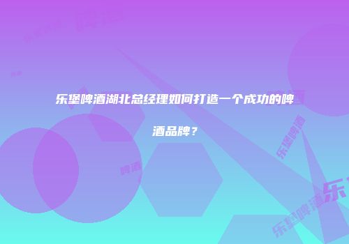 乐堡啤酒湖北总经理如何打造一个成功的啤酒品牌？