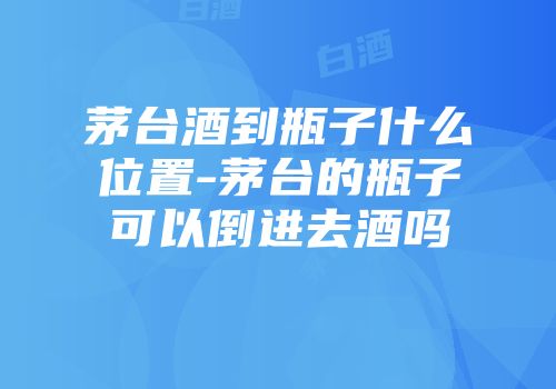 茅台酒到瓶子什么位置-茅台的瓶子可以倒进去酒吗
