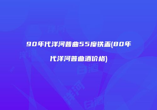 90年代洋河普曲55度铁盖(80年代洋河普曲酒价格)