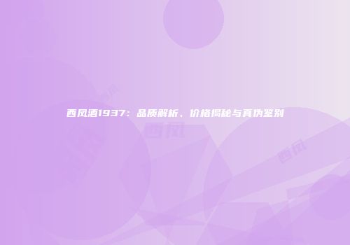 西凤酒1937：品质解析、价格揭秘与真伪鉴别