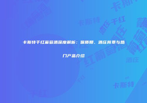 卡斯特干红葡萄酒深度解析：保质期、酒庄背景与热门产品介绍