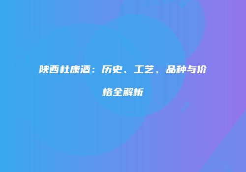 陕西杜康酒：历史、工艺、品种与价格全解析