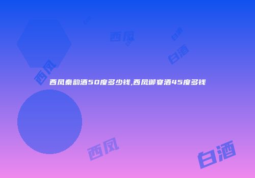 西凤秦韵酒50度多少钱,西凤御宴酒45度多钱