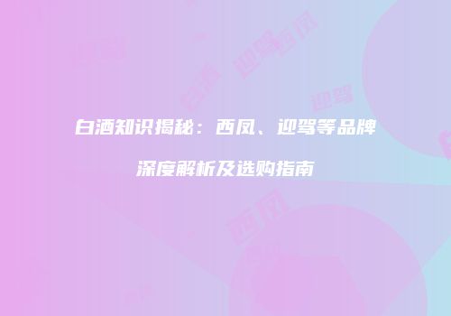 白酒知识揭秘：西凤、迎驾等品牌深度解析及选购指南