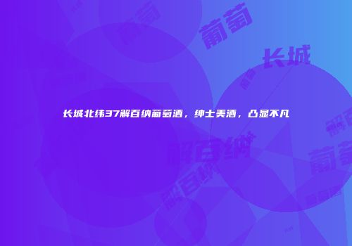 长城北纬37解百纳葡萄酒，绅士美酒，凸显不凡