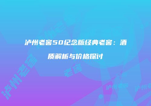 泸州老窖50纪念版经典老窖：酒质解析与价格探讨