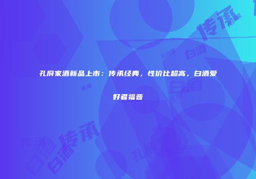 孔府家酒新品上市：传承经典，性价比超高，白酒爱好者福音
