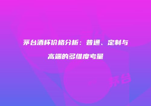 茅台酒杯价格分析：普通、定制与高端的多维度考量