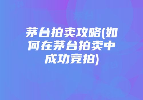 茅台拍卖攻略(如何在茅台拍卖中成功竞拍)