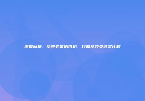 深度解析：淡雅老窖酒价格、口感及各类酒款比较