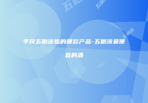 平民五粮液指的哪款产品-五粮液最便宜的酒