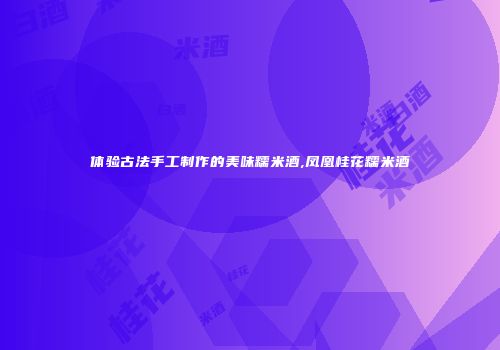 体验古法手工制作的美味糯米酒,凤凰桂花糯米酒