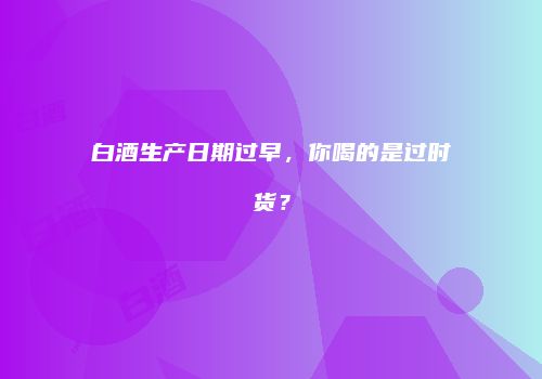 白酒生产日期过早，你喝的是过时货？