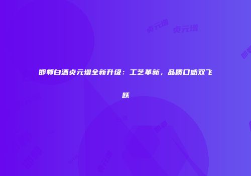 邯郸白酒贞元增全新升级：工艺革新，品质口感双飞跃