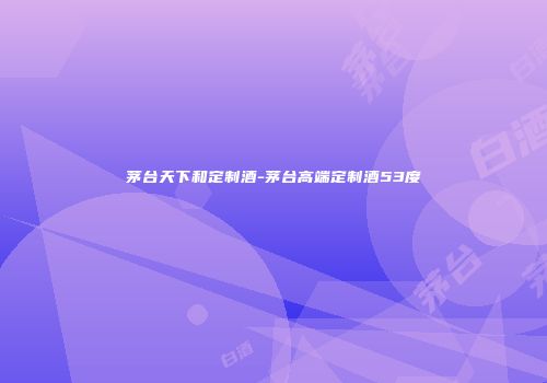 茅台天下和定制酒-茅台高端定制酒53度