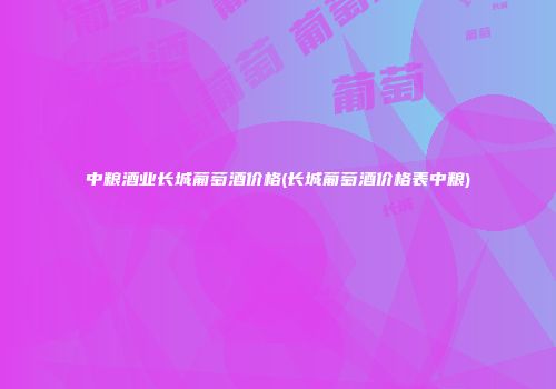 中粮酒业长城葡萄酒价格(长城葡萄酒价格表中粮)