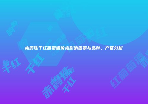 赤霞珠干红葡萄酒价格影响因素与品牌、产区分析