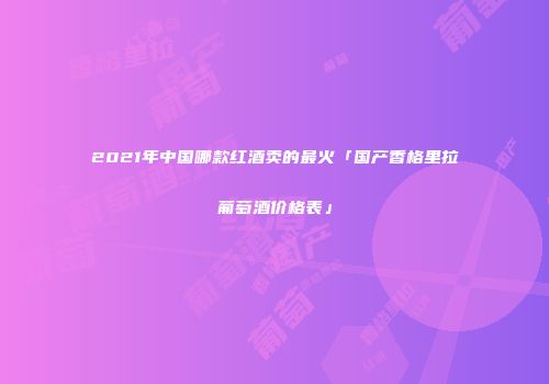 2021年中国哪款红酒卖的最火「国产香格里拉葡萄酒价格表」