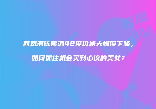 西凤酒陈藏酒42度价格大幅度下降，如何抓住机会买到心仪的美女？