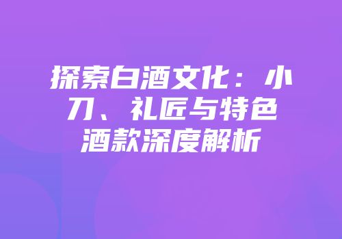 探索白酒文化：小刀、礼匠与特色酒款深度解析