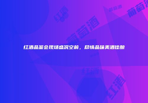 红酒品鉴会现场盛况空前，尽情品味美酒佳酿