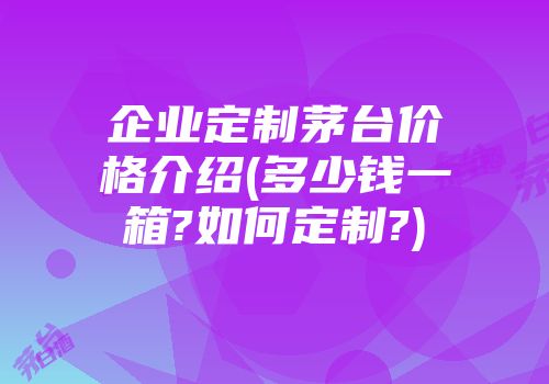 企业定制茅台价格介绍(多少钱一箱?如何定制?)