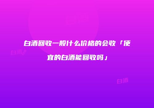 白酒回收一般什么价格的会收「便宜的白酒能回收吗」