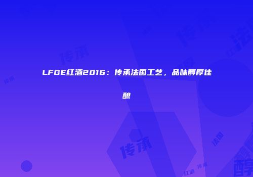 LFGE红酒2016：传承法国工艺，品味醇厚佳酿