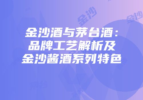 金沙酒与茅台酒：品牌工艺解析及金沙酱酒系列特色