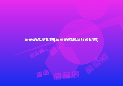 葡萄酒检测机构(葡萄酒检测项目及价格)