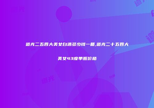 道光二五四大美女白酒多少钱一箱,道光二十五四大美女43度单瓶价格