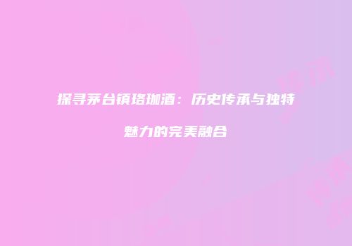 探寻茅台镇珞珈酒：历史传承与独特魅力的完美融合