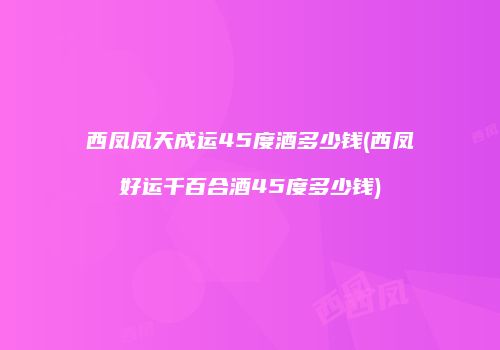 西凤凤天成运45度酒多少钱(西凤好运千百合酒45度多少钱)