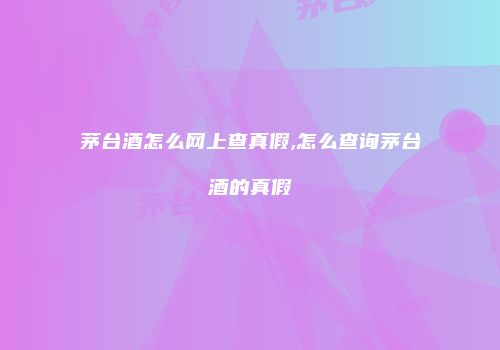 茅台酒怎么网上查真假,怎么查询茅台酒的真假