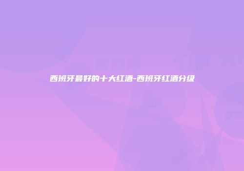 西班牙最好的十大红酒-西班牙红酒分级
