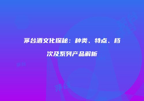 茅台酒文化探秘：种类、特点、档次及系列产品解析