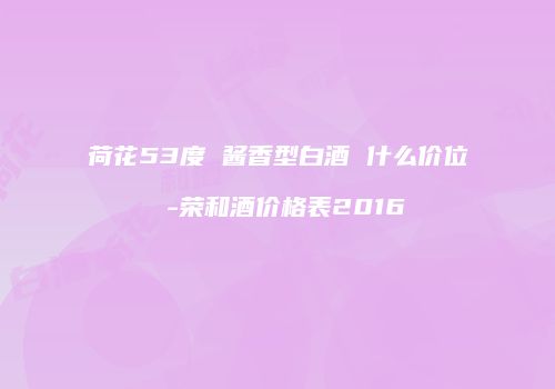 荷花53度 酱香型白酒 什么价位 -荣和酒价格表2016