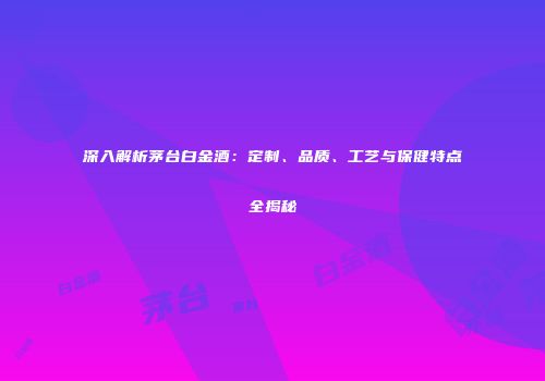 深入解析茅台白金酒：定制、品质、工艺与保健特点全揭秘