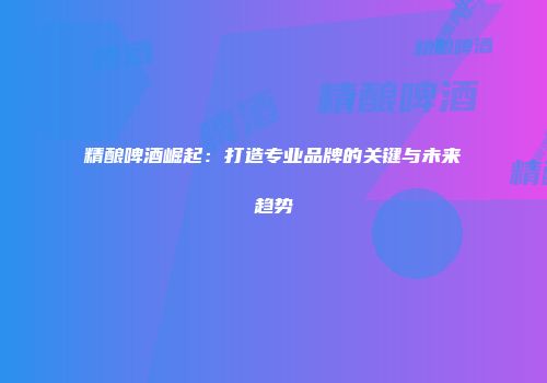 精酿啤酒崛起：打造专业品牌的关键与未来趋势