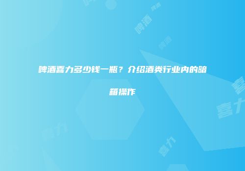 啤酒喜力多少钱一瓶？介绍酒类行业内的暗箱操作
