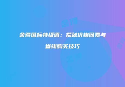 舍得国标特级酒：揭秘价格因素与省钱购买技巧