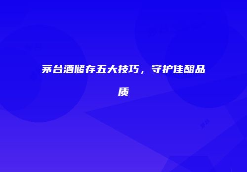 茅台酒储存五大技巧，守护佳酿品质