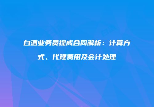白酒业务员提成合同解析：计算方式、代理费用及会计处理