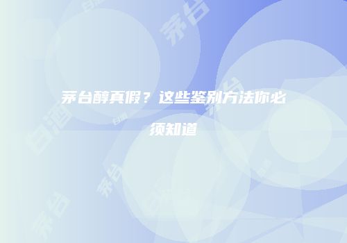 茅台醇真假？这些鉴别方法你必须知道