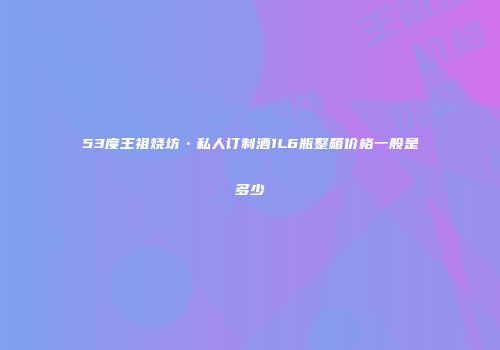 53度王祖烧坊•私人订制酒1L6瓶整箱价格一般是多少