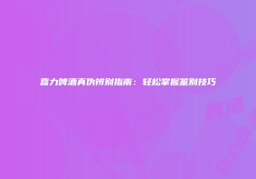 喜力啤酒真伪辨别指南：轻松掌握鉴别技巧