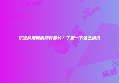 乐堡啤酒保质期有多长？了解一下这些常识